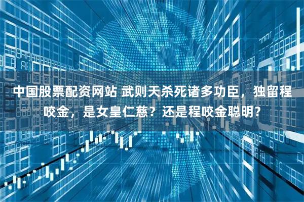 中国股票配资网站 武则天杀死诸多功臣,独留程咬金,是女皇仁慈?还是程咬金聪明?