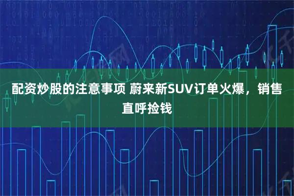 配资炒股的注意事项 蔚来新SUV订单火爆,销售直呼捡钱