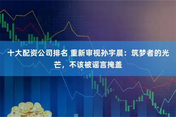 十大配资公司排名 重新审视孙宇晨：筑梦者的光芒，不该被谣言掩盖