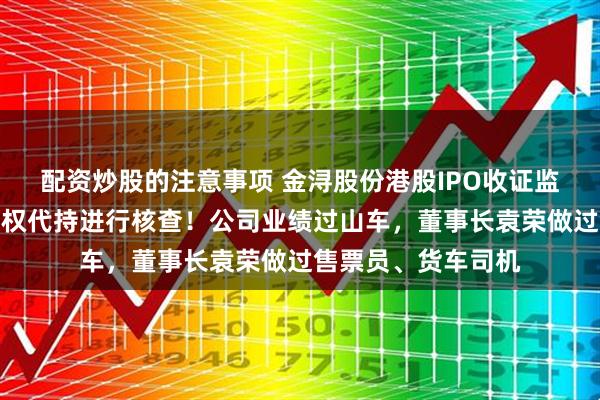 配资炒股的注意事项 金浔股份港股IPO收证监会反馈意见,对股权代持进行核查!公司业绩过山车,董事长袁荣做过售票员、货车司机