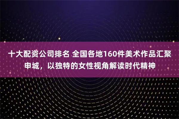 十大配资公司排名 全国各地160件美术作品汇聚申城,以独特的女性视角解读时代精神