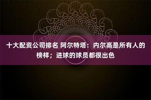 十大配资公司排名 阿尔特塔：内尔高是所有人的榜样；进球的球员都很出色
