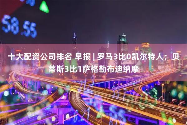 十大配资公司排名 早报 | 罗马3比0凯尔特人；贝蒂斯3比1萨格勒布迪纳摩