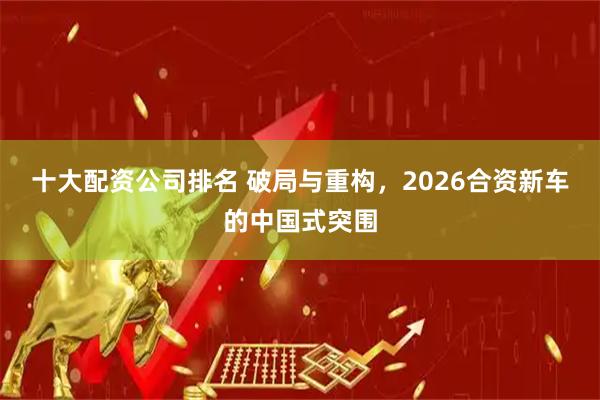 十大配资公司排名 破局与重构，2026合资新车的中国式突围