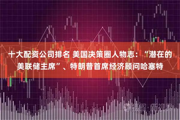 十大配资公司排名 美国决策圈人物志:“潜在的美联储主席”、特朗普首席经济顾问哈塞特