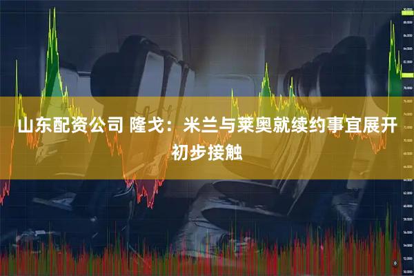 山东配资公司 隆戈：米兰与莱奥就续约事宜展开初步接触