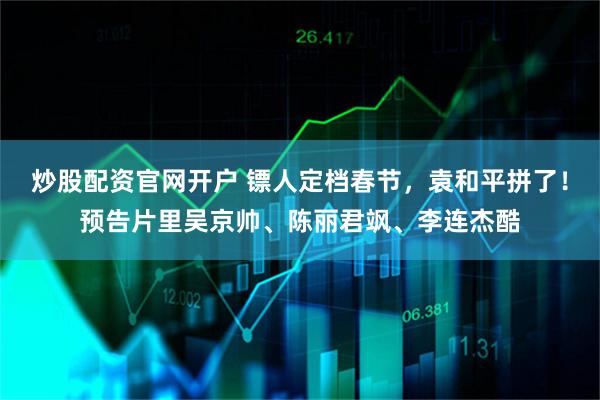 炒股配资官网开户 镖人定档春节，袁和平拼了！预告片里吴京帅、陈丽君飒、李连杰酷