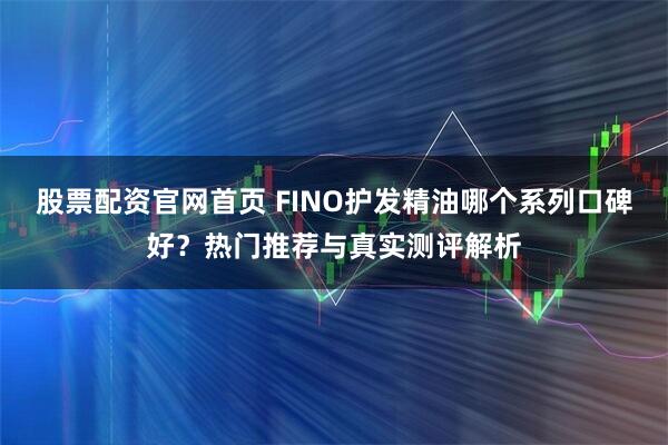 股票配资官网首页 FINO护发精油哪个系列口碑好？热门推荐与真实测评解析