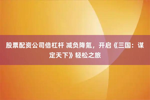 股票配资公司倍杠杆 减负降氪,开启《三国:谋定天下》轻松之旅