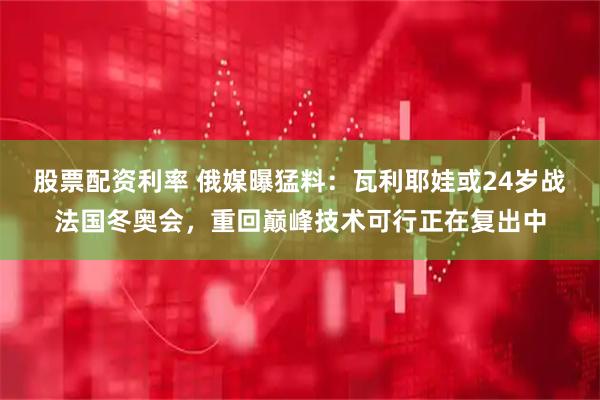 股票配资利率 俄媒曝猛料:瓦利耶娃或24岁战法国冬奥会,重回巅峰技术可行正在复出中