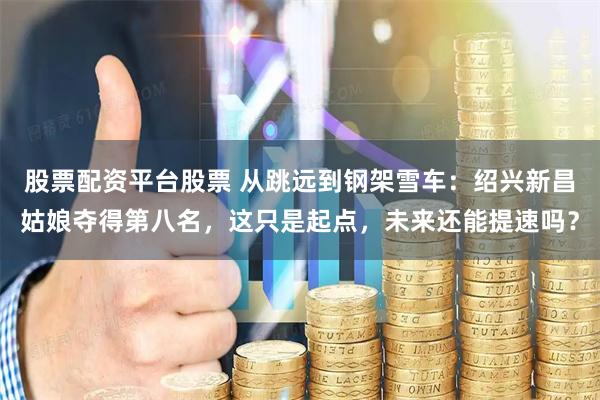 股票配资平台股票 从跳远到钢架雪车:绍兴新昌姑娘夺得第八名,这只是起点,未来还能提速吗?