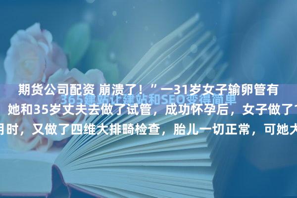 期货公司配资 崩溃了！”一31岁女子输卵管有问题，无法自然受孕，她和35岁丈夫去做了试管，成功怀孕后，女子做了10次产检，怀孕5个月时，又做了四维大排畸检查，胎儿一切正常，可她大年初四生下孩子，竟然发现他右脚缺4根脚趾，女子崩溃大哭。丈夫怒了：如果检查时发现，我们不会要这个孩子，后续治疗费是无底洞。说...