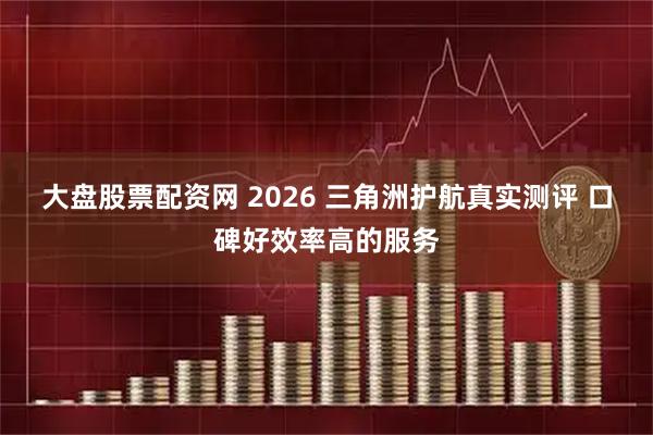 大盘股票配资网 2026 三角洲护航真实测评 口碑好效率高的服务
