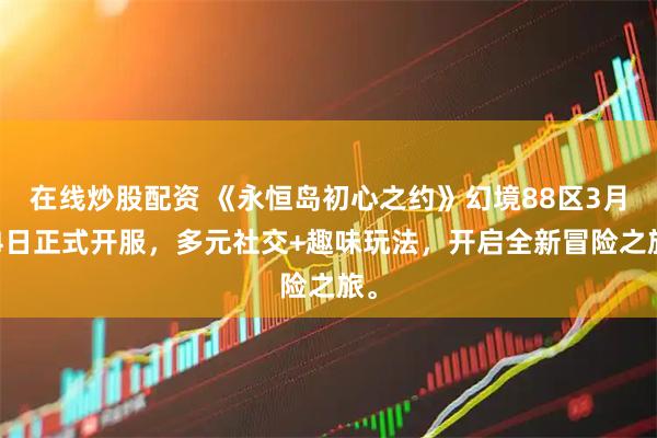在线炒股配资 《永恒岛初心之约》幻境88区3月14日正式开服，多元社交+趣味玩法，开启全新冒险之旅。