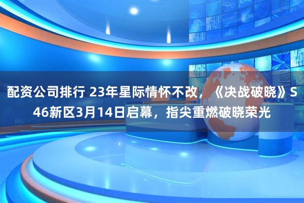 配资公司排行 23年星际情怀不改,《决战破晓》S46新区3月14日启幕,指尖重燃破晓荣光