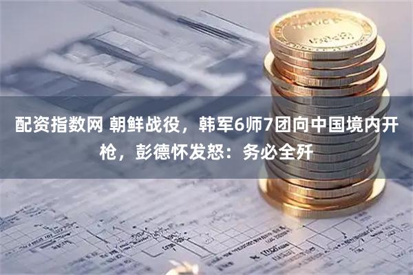 配资指数网 朝鲜战役,韩军6师7团向中国境内开枪,彭德怀发怒:务必全歼