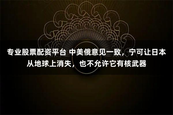 专业股票配资平台 中美俄意见一致,宁可让日本从地球上消失,也不允许它有核武器