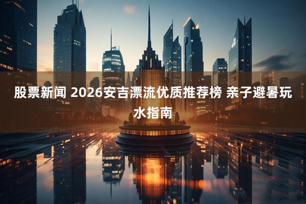 股票新闻 2026安吉漂流优质推荐榜 亲子避暑玩水指南