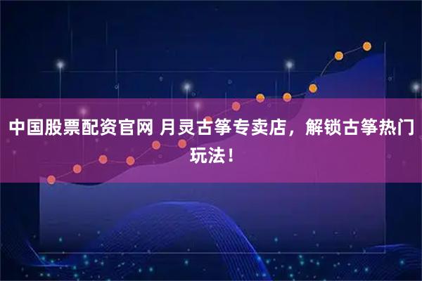 中国股票配资官网 月灵古筝专卖店，解锁古筝热门玩法！