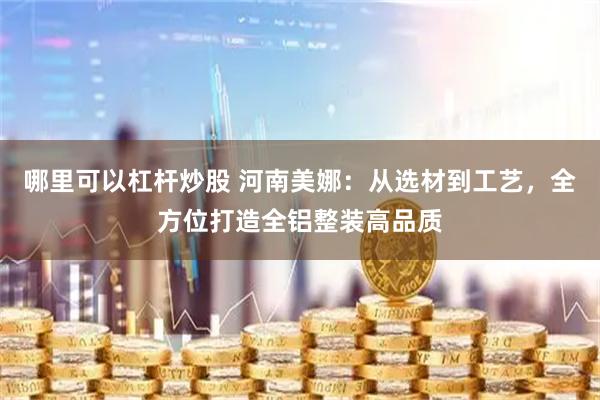 哪里可以杠杆炒股 河南美娜：从选材到工艺，全方位打造全铝整装高品质