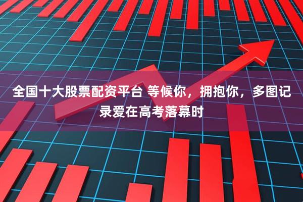 全国十大股票配资平台 等候你，拥抱你，多图记录爱在高考落幕时