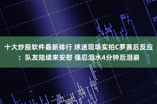 十大炒股软件最新排行 球迷现场实拍C罗赛后反应：队友陆续来安慰 强忍泪水4分钟后泪崩