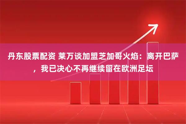 丹东股票配资 莱万谈加盟芝加哥火焰：离开巴萨，我已决心不再继续留在欧洲足坛