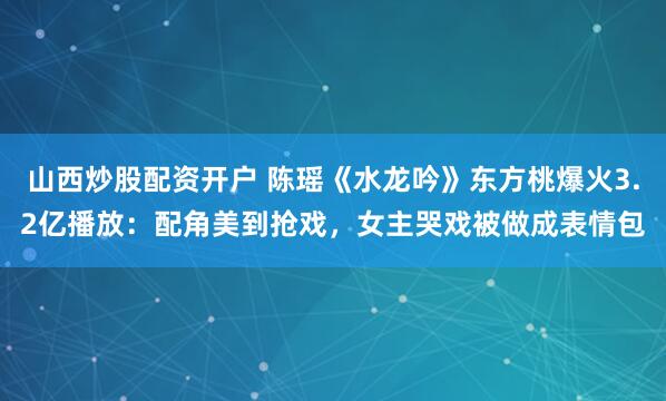 山西炒股配资开户 陈瑶《水龙吟》东方桃爆火3.2亿播放：配角美到抢戏，女主哭戏被做成表情包