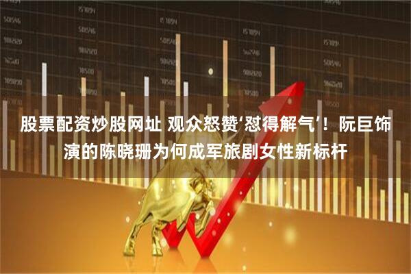股票配资炒股网址 观众怒赞‘怼得解气’！阮巨饰演的陈晓珊为何成军旅剧女性新标杆